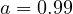 a = 0.99