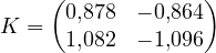 \[ K = \begin{pmatrix} 0{,}878 & -0{,}864 \\ 1{,}082 & -1{,}096 \end{pmatrix} \]