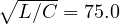 \sqrt{L/C} = 75.0
