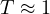 T \approx 1
