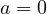 a = 0