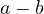 a - b