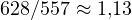 628/557 \approx 1{,}13