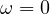 \omega = 0