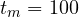 t_m = 100