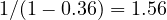1/(1 - 0.36) = 1.56