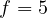 f = 5
