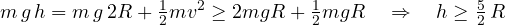 \[ m\,g\,h = m\,g\,2R + \tfrac12 m v^2 \ge 2mgR + \tfrac12 mgR \quad\Rightarrow\quad h \ge \tfrac52\,R \]