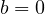 b = 0