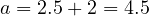 a = 2.5 + 2 = 4.5