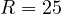 R = 25