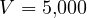 V = 5{,}000