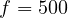 f = 500