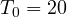 T_0 = 20
