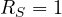 R_S = 1
