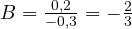B = \frac{0{,}2}{-0{,}3} = -\frac{2}{3}