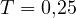 T = 0{,}25