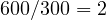 600/300 = 2