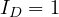 I_D = 1
