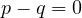 p - q = 0