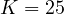 K = 25