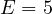 E = 5