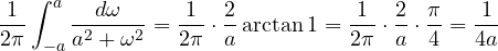 \[ \frac{1}{2\pi}\int_{-a}^{a}\frac{d\omega}{a^2 + \omega^2} = \frac{1}{2\pi}\cdot\frac{2}{a}\arctan 1 = \frac{1}{2\pi}\cdot\frac{2}{a}\cdot\frac{\pi}{4} = \frac{1}{4a} \]